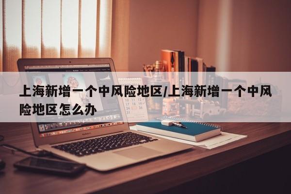 上海新增一个中风险地区/上海新增一个中风险地区怎么办