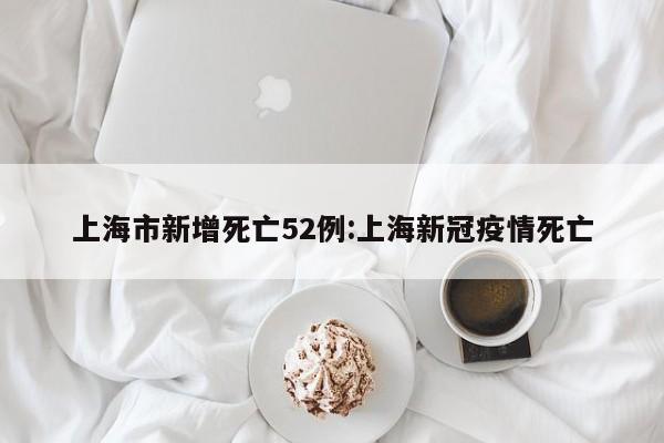 上海市新增死亡52例:上海新冠疫情死亡
